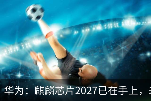 华为：麒麟芯片2027已在手上，未来可持续演进10年