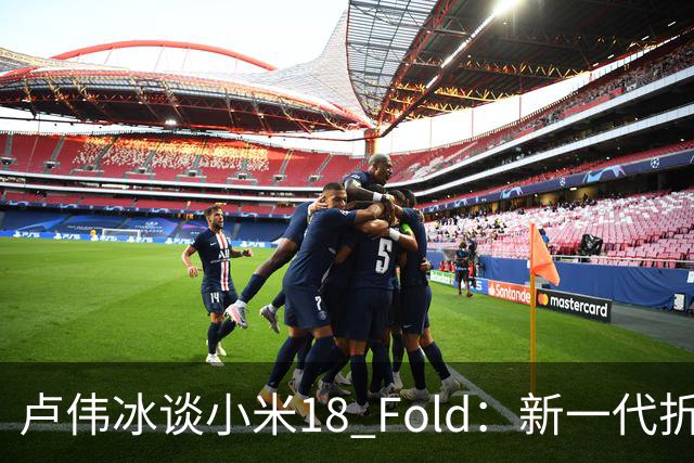 卢伟冰谈小米18 Fold：新一代折叠架构、超强折痕控制