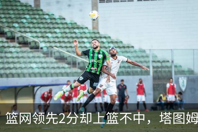 篮网领先2分却上篮不中，塔图姆压哨绝杀