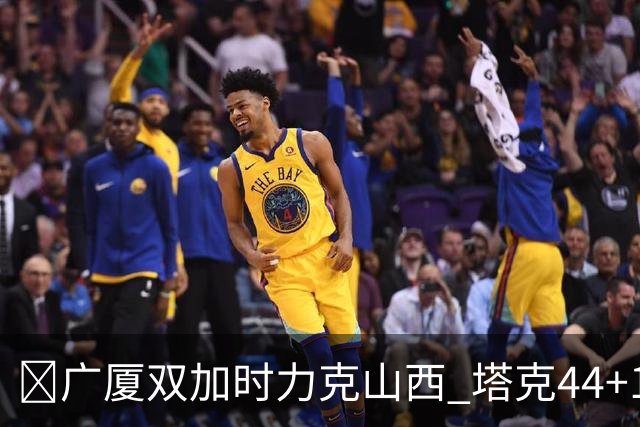 🏀广厦双加时力克山西 塔克44+12+9 孙铭徽29+6 胡金秋20+12