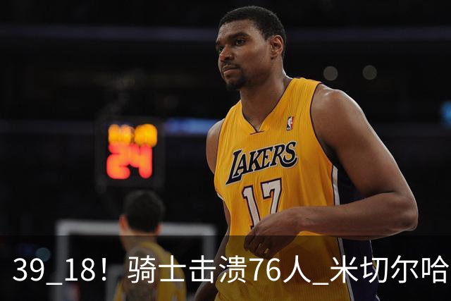 39 18！骑士击溃76人 米切尔哈登双星闪耀，詹姆斯失误不断